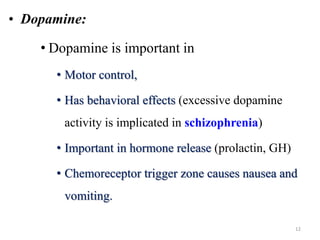 • Dopamine:
• Dopamine is important in
• Motor control,
• Has behavioral effects (excessive dopamine
activity is implicated in schizophrenia)
• Important in hormone release (prolactin, GH)
• Chemoreceptor trigger zone causes nausea and
vomiting.
12
 