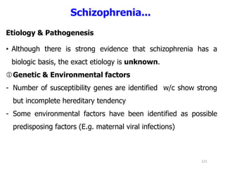 Schizophrenia...
Etiology & Pathogenesis
• Although there is strong evidence that schizophrenia has a
biologic basis, the exact etiology is unknown.
Genetic & Environmental factors
- Number of susceptibility genes are identified w/c show strong
but incomplete hereditary tendency
- Some environmental factors have been identified as possible
predisposing factors (E.g. maternal viral infections)
121
 