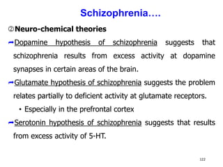 Neuro-chemical theories
Dopamine hypothesis of schizophrenia suggests that
schizophrenia results from excess activity at dopamine
synapses in certain areas of the brain.
Glutamate hypothesis of schizophrenia suggests the problem
relates partially to deficient activity at glutamate receptors.
• Especially in the prefrontal cortex
Serotonin hypothesis of schizophrenia suggests that results
from excess activity of 5-HT.
122
Schizophrenia….
 