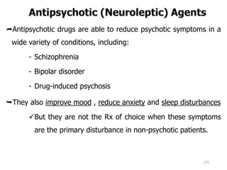 Antipsychotic (Neuroleptic) Agents
Antipsychotic drugs are able to reduce psychotic symptoms in a
wide variety of conditions, including:
- Schizophrenia
- Bipolar disorder
- Drug-induced psychosis
They also improve mood , reduce anxiety and sleep disturbances
But they are not the Rx of choice when these symptoms
are the primary disturbance in non-psychotic patients.
125
 