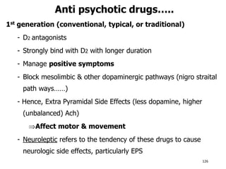 Anti psychotic drugs…..
1st generation (conventional, typical, or traditional)
- D2 antagonists
- Strongly bind with D2 with longer duration
- Manage positive symptoms
- Block mesolimbic & other dopaminergic pathways (nigro straital
path ways……)
- Hence, Extra Pyramidal Side Effects (less dopamine, higher
(unbalanced) Ach)
Affect motor & movement
- Neuroleptic refers to the tendency of these drugs to cause
neurologic side effects, particularly EPS
126
 
