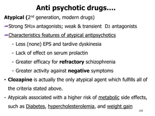 Anti psychotic drugs….
Atypical (2nd generation, modern drugs)
Strong 5H2A antagonists; weak & transient D2 antagonists
Characteristics features of atypical antipsychotics
- Less (none) EPS and tardive dyskinesia
- Lack of effect on serum prolactin
- Greater efficacy for refractory schizophrenia
- Greater activity against negative symptoms
• Clozapine is actually the only atypical agent which fulﬁlls all of
the criteria stated above.
- Atypicals associated with a higher risk of metabolic side effects,
such as Diabetes, hypercholesterolemia, and weight gain
128
 