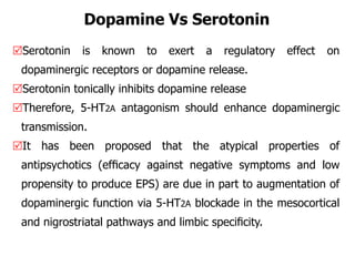 Dopamine Vs Serotonin
Serotonin is known to exert a regulatory effect on
dopaminergic receptors or dopamine release.
Serotonin tonically inhibits dopamine release
Therefore, 5-HT2A antagonism should enhance dopaminergic
transmission.
It has been proposed that the atypical properties of
antipsychotics (efﬁcacy against negative symptoms and low
propensity to produce EPS) are due in part to augmentation of
dopaminergic function via 5-HT2A blockade in the mesocortical
and nigrostriatal pathways and limbic speciﬁcity.
 
