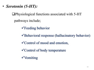 • Serotonin (5-HT):
Physiological functions associated with 5-HT
pathways include;
Feeding behavior
Behavioral response (hallucinatory behavior)
Control of mood and emotion,
Control of body temperature
Vomiting
13
 