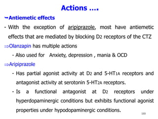 Actions ….
Antiemetic effects
- With the exception of aripiprazole, most have antiemetic
effects that are mediated by blocking D2 receptors of the CTZ
Olanzapin has multiple actions
- Also used for Anxiety, depression , mania & OCD
Aripiprazole
- Has partial agonist activity at D2 and 5-HT1A receptors and
antagonist activity at serotonin 5-HT2A receptors.
- Is a functional antagonist at D2 receptors under
hyperdopaminergic conditions but exhibits functional agonist
properties under hypodopaminergic conditions. 133
 