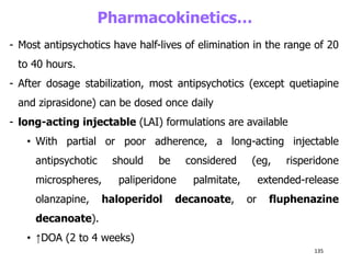 Pharmacokinetics…
- Most antipsychotics have half-lives of elimination in the range of 20
to 40 hours.
- After dosage stabilization, most antipsychotics (except quetiapine
and ziprasidone) can be dosed once daily
- long-acting injectable (LAI) formulations are available
• With partial or poor adherence, a long-acting injectable
antipsychotic should be considered (eg, risperidone
microspheres, paliperidone palmitate, extended-release
olanzapine, haloperidol decanoate, or fluphenazine
decanoate).
• ↑DOA (2 to 4 weeks)
135
 