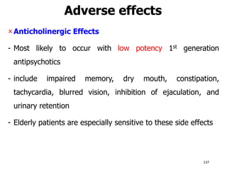 Adverse effects
Anticholinergic Effects
- Most likely to occur with low potency 1st generation
antipsychotics
- include impaired memory, dry mouth, constipation,
tachycardia, blurred vision, inhibition of ejaculation, and
urinary retention
- Elderly patients are especially sensitive to these side effects
137
 