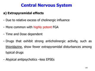 Central Nervous System
a) Extrapyramidal effects
- Due to relative excess of cholinergic influence
- More common with highly potent FGA
- Time and Dose dependent
- Drugs that exhibit strong anticholinergic activity, such as
thioridazine, show fewer extrapyramidal disturbances among
typical drugs
- Atypical antipsychotics –less EPSEs
138
 