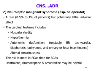 CNS…ADR
c) Neuroleptic malignant syndrome (esp. haloperidol)
- A rare (0.5% to 1% of patients) but potentially lethal adverse
effect
- The cardinal features includes
- Muscular rigidity
- Hyperthermia
- Autonomic dysfunction (unstable BP, tachycardia,
diaphoresis, tachypnea, and urinary or fecal incontinence)
- Altered consciousness
- The risk is more in FGAs than for SGAs
- Dantrolene, Bromocriptine & Amantadine may be helpful
141
 