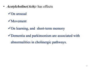 • Acetylcholine(Ach): has effects
On arousal
Movement
On learning, and short-term memory
Dementia and parkinsonism are associated with
abnormalities in cholinergic pathways.
14
 