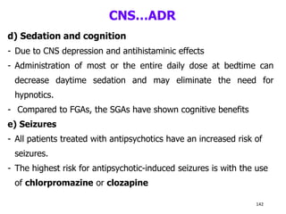 CNS…ADR
d) Sedation and cognition
- Due to CNS depression and antihistaminic effects
- Administration of most or the entire daily dose at bedtime can
decrease daytime sedation and may eliminate the need for
hypnotics.
- Compared to FGAs, the SGAs have shown cognitive benefits
e) Seizures
- All patients treated with antipsychotics have an increased risk of
seizures.
- The highest risk for antipsychotic-induced seizures is with the use
of chlorpromazine or clozapine
142
 