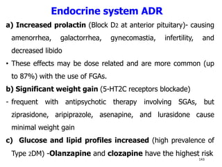 Endocrine system ADR
a) Increased prolactin (Block D2 at anterior pituitary)- causing
amenorrhea, galactorrhea, gynecomastia, infertility, and
decreased libido
• These effects may be dose related and are more common (up
to 87%) with the use of FGAs.
b) Significant weight gain (5-HT2C receptors blockade)
- frequent with antipsychotic therapy involving SGAs, but
ziprasidone, aripiprazole, asenapine, and lurasidone cause
minimal weight gain
c) Glucose and lipid profiles increased (high prevalence of
Type 2DM) -Olanzapine and clozapine have the highest risk
143
 