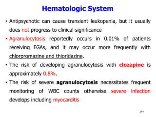 Hematologic System
• Antipsychotic can cause transient leukopenia, but it usually
does not progress to clinical significance
• Agranulocytosis reportedly occurs in 0.01% of patients
receiving FGAs, and it may occur more frequently with
chlorpromazine and thioridazine.
• The risk of developing agranulocytosis with clozapine is
approximately 0.8%.
• The risk of severe agranulocytosis necessitates frequent
monitoring of WBC counts otherwise severe infection
develops including myocarditis
144
 