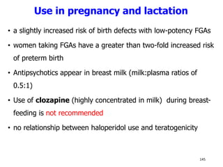 Use in pregnancy and lactation
• a slightly increased risk of birth defects with low-potency FGAs
• women taking FGAs have a greater than two-fold increased risk
of preterm birth
• Antipsychotics appear in breast milk (milk:plasma ratios of
0.5:1)
• Use of clozapine (highly concentrated in milk) during breast-
feeding is not recommended
• no relationship between haloperidol use and teratogenicity
145
 