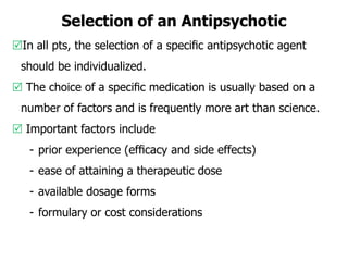 Selection of an Antipsychotic
In all pts, the selection of a speciﬁc antipsychotic agent
should be individualized.
 The choice of a speciﬁc medication is usually based on a
number of factors and is frequently more art than science.
 Important factors include
- prior experience (efﬁcacy and side effects)
- ease of attaining a therapeutic dose
- available dosage forms
- formulary or cost considerations
 