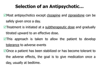 Selection of an Antipsychotic…
Most antipsychotics except clozapine and ziprasidone can be
safely given once a day.
Treatment is initiated at a subtherapeutic dose and gradually
titrated upward to an effective dose.
This approach is taken to allow the patient to develop
tolerance to adverse events
Once a patient has been stabilized or has become tolerant to
the adverse effects, the goal is to give medication once a
day, usually at bedtime.
 