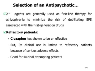 Selection of an Antipsychotic…
2nd agents are generally used as first-line therapy for
schizophrenia to minimize the risk of debilitating EPS
associated with the first-generation drugs
Refractory patients:
- Clozapine has shown to be an effective
- But, Its clinical use is limited to refractory patients
because of serious adverse effects.
- Good for suicidal attempting patients
148
 