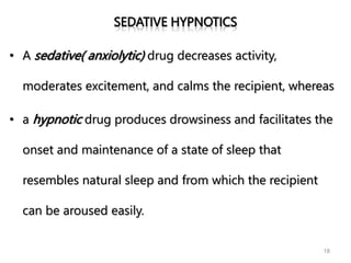 SEDATIVE HYPNOTICS
• A sedative( anxiolytic) drug decreases activity,
moderates excitement, and calms the recipient, whereas
• a hypnotic drug produces drowsiness and facilitates the
onset and maintenance of a state of sleep that
resembles natural sleep and from which the recipient
can be aroused easily.
18
 
