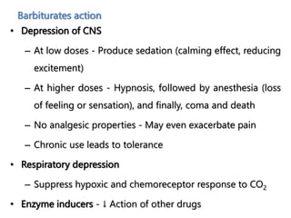 Barbiturates action
• Depression of CNS
– At low doses - Produce sedation (calming effect, reducing
excitement)
– At higher doses - Hypnosis, followed by anesthesia (loss
of feeling or sensation), and finally, coma and death
– No analgesic properties - May even exacerbate pain
– Chronic use leads to tolerance
• Respiratory depression
– Suppress hypoxic and chemoreceptor response to CO2
• Enzyme inducers - ↓ Action of other drugs
 