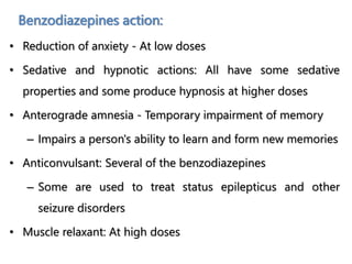 Benzodiazepines action:
• Reduction of anxiety - At low doses
• Sedative and hypnotic actions: All have some sedative
properties and some produce hypnosis at higher doses
• Anterograde amnesia - Temporary impairment of memory
– Impairs a person's ability to learn and form new memories
• Anticonvulsant: Several of the benzodiazepines
– Some are used to treat status epilepticus and other
seizure disorders
• Muscle relaxant: At high doses
 