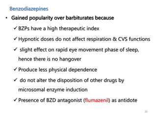 Benzodiazepines
• Gained popularity over barbiturates because
 BZPs have a high therapeutic index
 Hypnotic doses do not affect respiration & CVS functions
 slight effect on rapid eye movement phase of sleep,
hence there is no hangover
 Produce less physical dependence
 do not alter the disposition of other drugs by
microsomal enzyme induction
 Presence of BZD antagonist (flumazenil) as antidote
30
 
