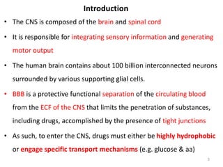 Introduction
• The CNS is composed of the brain and spinal cord
• It is responsible for integrating sensory information and generating
motor output
• The human brain contains about 100 billion interconnected neurons
surrounded by various supporting glial cells.
• BBB is a protective functional separation of the circulating blood
from the ECF of the CNS that limits the penetration of substances,
including drugs, accomplished by the presence of tight junctions
• As such, to enter the CNS, drugs must either be highly hydrophobic
or engage specific transport mechanisms (e.g. glucose & aa)
3
 