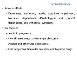 Benzodiazepines …
• Adverse effects
– Drowsiness, confusion, ataxia, cognitive impairment,
tolerance, dependence (Psychological and physical
dependence) and withdrawal symptoms
• Precautions
– Avoid in pregnancy
– Liver disease, acute narrow-angle glaucoma.
– Alcohol and other CNS depressants
– Less dangerous than older anxiolytic and hypnotic drugs
 