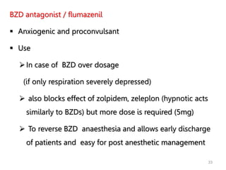 33
BZD antagonist / flumazenil
 Anxiogenic and proconvulsant
 Use
In case of BZD over dosage
(if only respiration severely depressed)
 also blocks effect of zolpidem, zeleplon (hypnotic acts
similarly to BZDs) but more dose is required (5mg)
 To reverse BZD anaesthesia and allows early discharge
of patients and easy for post anesthetic management
 