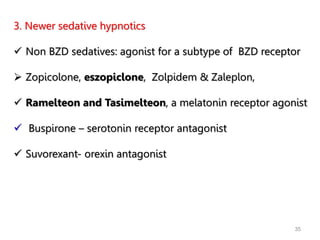 3. Newer sedative hypnotics
 Non BZD sedatives: agonist for a subtype of BZD receptor
 Zopicolone, eszopiclone, Zolpidem & Zaleplon,
 Ramelteon and Tasimelteon, a melatonin receptor agonist
 Buspirone – serotonin receptor antagonist
 Suvorexant- orexin antagonist
35
 