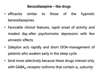 Benzodiazepine – like drugs
• efficacies similar to those of the hypnotic
benzodiazepines
• Favorable clinical features, rapid onset of activity and
modest day-after psychomotor depression with few
amnestic effects
• Zaleplon acts rapidly and short DOA-management of
patients who awaken early in the sleep cycle
• bind more selectively because these drugs interact only
with GABAA-receptor isoforms that contain α1 subunits.
37
 