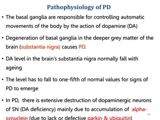45
• The basal ganglia are responsible for controlling automatic
movements of the body by the action of dopamine (DA)
• Degeneration of basal ganglia in the deeper grey matter of the
brain (substantia nigra) causes PD.
• DA level in the brain’s substantia nigra normally fall with
ageing
• The level has to fall to one-fifth of normal values for signs of
PD to emerge
• In PD, there is extensive destruction of dopaminergic neurons
of SN (DA deficiency) mainly due to accumulation of alpha-
synuclein (due to lack or defective parkin & ubiquitin)
Pathophysiology of PD
 