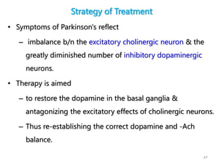 Strategy of Treatment
• Symptoms of Parkinson's reflect
– imbalance b/n the excitatory cholinergic neuron & the
greatly diminished number of inhibitory dopaminergic
neurons.
• Therapy is aimed
– to restore the dopamine in the basal ganglia &
antagonizing the excitatory effects of cholinergic neurons.
– Thus re-establishing the correct dopamine and -Ach
balance.
47
 