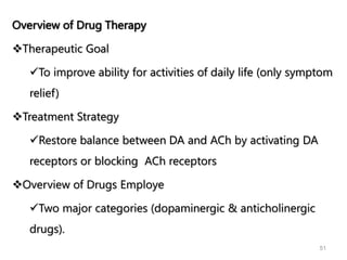 Overview of Drug Therapy
Therapeutic Goal
To improve ability for activities of daily life (only symptom
relief)
Treatment Strategy
Restore balance between DA and ACh by activating DA
receptors or blocking ACh receptors
Overview of Drugs Employe
Two major categories (dopaminergic & anticholinergic
drugs).
51
 