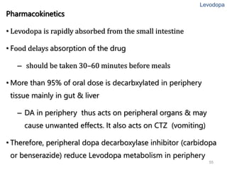 55
Pharmacokinetics
• Levodopa is rapidly absorbed from the small intestine
• Food delays absorption of the drug
– should be taken 30–60 minutes before meals
• More than 95% of oral dose is decarbxylated in periphery
tissue mainly in gut & liver
– DA in periphery thus acts on peripheral organs & may
cause unwanted effects. It also acts on CTZ (vomiting)
• Therefore, peripheral dopa decarboxylase inhibitor (carbidopa
or benserazide) reduce Levodopa metabolism in periphery
Levodopa
 