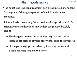 59
Pharmacodynamics
The benefits of levodopa treatment begin to diminish after about
3 or 4 years of therapy regardless of the initial therapeutic
response.
• Initial effective doses may fail to produce therapeutic benefit &
responsiveness to levodopa may be lost completely. Possibly
due to
– The disappearance of dopaminergic nigrostriatal nerve
(disease progresses beyond ability of L-dopa to control it.)
– Some pathologic process directly involving the striatal
dopamine receptors like tolerance.
Levodopa
 