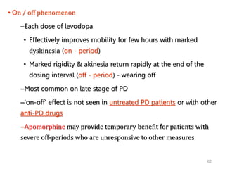 62
• On / off phenomenon
–Each dose of levodopa
• Effectively improves mobility for few hours with marked
dyskinesia (on - period)
• Marked rigidity & akinesia return rapidly at the end of the
dosing interval (off - period) - wearing off
–Most common on late stage of PD
–'on-off' effect is not seen in untreated PD patients or with other
anti-PD drugs
–Apomorphine may provide temporary benefit for patients with
severe off-periods who are unresponsive to other measures
 