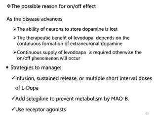 63
The possible reason for on/off effect
As the disease advances
The ability of neurons to store dopamine is lost
The therapeutic benefit of levodopa depends on the
continuous formation of extraneuronal dopamine
Continuous supply of levodoapa is required otherwise the
on/off phenomenon will occur
 Strategies to manage:
Infusion, sustained release, or multiple short interval doses
of L-Dopa
Add selegiline to prevent metabolism by MAO-B.
Use receptor agonists
 