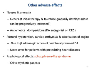 64
Other adverse effects
• Nausea & anorexia
– Occurs at initial therapy & tolerance gradually develops (dose
can be progressively increased )
– Antiemetics : domperidone (DA antagonist on CTZ )
• Postural hypotension, cardiac arrthymias & excerbation of angina
– Due to β adrenergic action of peripherally formed DA
– More sever for patients with pre existing heart diseases
• Psychological effects: schizophrenia-like syndrome
– C/I to psychotic patients
 