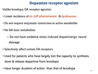 66
Dopamine receptor agonists
Unlike levodopa, DA receptor agonists
• Lower incidence of on /off phenomenon & dyskinesias
• Do not require enzymatic conversion to active metabolite
• No DA toxic metabolites
– Do not have oxidative stress induced dopaminergic neural
damage
• Selectively affect certain DA receptors
• Used for patients who have largely lost the capacity to synthesis,
store & release dopamine from levodopa
• Have longer duration of action than that of levodopa
 