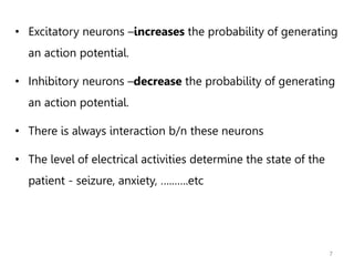 7
• Excitatory neurons –increases the probability of generating
an action potential.
• Inhibitory neurons –decrease the probability of generating
an action potential.
• There is always interaction b/n these neurons
• The level of electrical activities determine the state of the
patient - seizure, anxiety, …..…..etc
 