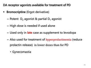 68
DA receptor agonists available for treatment of PD
 Bromocriptine (Ergot derivative)
– Potent D2 agonist & partial D1 agonist
– High dose is needed if used alone
– Used only in late case as supplement to levodopa
– Also used for treatment of hyperprolactinemia (reduce
prolactin release) in lower doses than for PD
• Gynecomastia
 