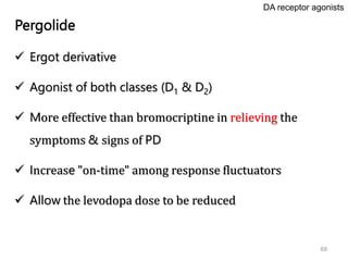 69
Pergolide
 Ergot derivative
 Agonist of both classes (D1 & D2)
 More effective than bromocriptine in relieving the
symptoms & signs of PD
 Increase "on-time" among response fluctuators
 Allow the levodopa dose to be reduced
DA receptor agonists
 