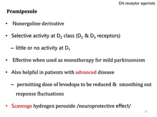 70
Pramipexole
• Nonergoline derivative
• Selective activity at D2 class (D2 & D3 receptors)
– little or no activity at D1
• Effective when used as monotherapy for mild parkinsonism
• Also helpful in patients with advanced disease
– permitting dose of levodopa to be reduced & smoothing out
response fluctuations
• Scavenge hydrogen peroxide /neuroprotective effect/
DA receptor agonists
 