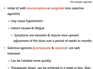 72
• Initial t/t with bromocriptine or pergolide (non selective
agonists)
– may cause hypotension
– induce nausea & fatigue
• Symptoms are transient & require slow upward
adjustment of the dose over a period of weeks to months
• Selective agonists (pramipexole & ropinirol) are well
tolerated
– Can be initiated more quickly
– Therapeutic doses can be achieved in a week or less than
DA receptor agonists
 