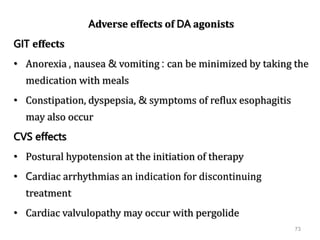 73
Adverse effects of DA agonists
GIT effects
• Anorexia , nausea & vomiting : can be minimized by taking the
medication with meals
• Constipation, dyspepsia, & symptoms of reflux esophagitis
may also occur
CVS effects
• Postural hypotension at the initiation of therapy
• Cardiac arrhythmias an indication for discontinuing
treatment
• Cardiac valvulopathy may occur with pergolide
 