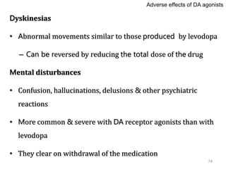74
Dyskinesias
• Abnormal movements similar to those produced by levodopa
– Can be reversed by reducing the total dose of the drug
Mental disturbances
• Confusion, hallucinations, delusions & other psychiatric
reactions
• More common & severe with DA receptor agonists than with
levodopa
• They clear on withdrawal of the medication
Adverse effects of DA agonists
 