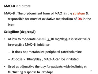 76
MAO-B inhibitors
MAO-B : The predominant form of MAO in the striatum &
responsible for most of oxidative metabolism of DA in the
brain
Selegiline (deprenyl)
• At low to moderate doses ( < 10 mg/day), it is selective &
irreversible MAO-B inhibitor
– It does not metabolize peripheral catecholamine
– At dose > 10mg/day , MAO-A can be inhibited
• Used as adjunctive therapy for patients with declining or
fluctuating response to levodopa
 