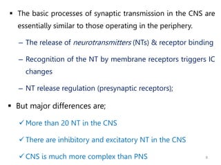 8
 The basic processes of synaptic transmission in the CNS are
essentially similar to those operating in the periphery.
– The release of neurotransmitters (NTs) & receptor binding
– Recognition of the NT by membrane receptors triggers IC
changes
– NT release regulation (presynaptic receptors);
 But major differences are;
More than 20 NT in the CNS
 There are inhibitory and excitatory NT in the CNS
 CNS is much more complex than PNS
 