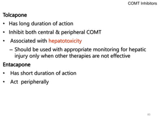 80
Tolcapone
• Has long duration of action
• Inhibit both central & peripheral COMT
• Associated with hepatotoxicity
– Should be used with appropriate monitoring for hepatic
injury only when other therapies are not effective
Entacapone
• Has short duration of action
• Act peripherally
COMT Inhibitors
 