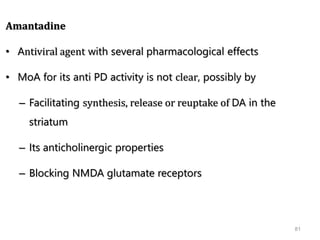 81
Amantadine
• Antiviral agent with several pharmacological effects
• MoA for its anti PD activity is not clear, possibly by
– Facilitating synthesis, release or reuptake of DA in the
striatum
– Its anticholinergic properties
– Blocking NMDA glutamate receptors
 
